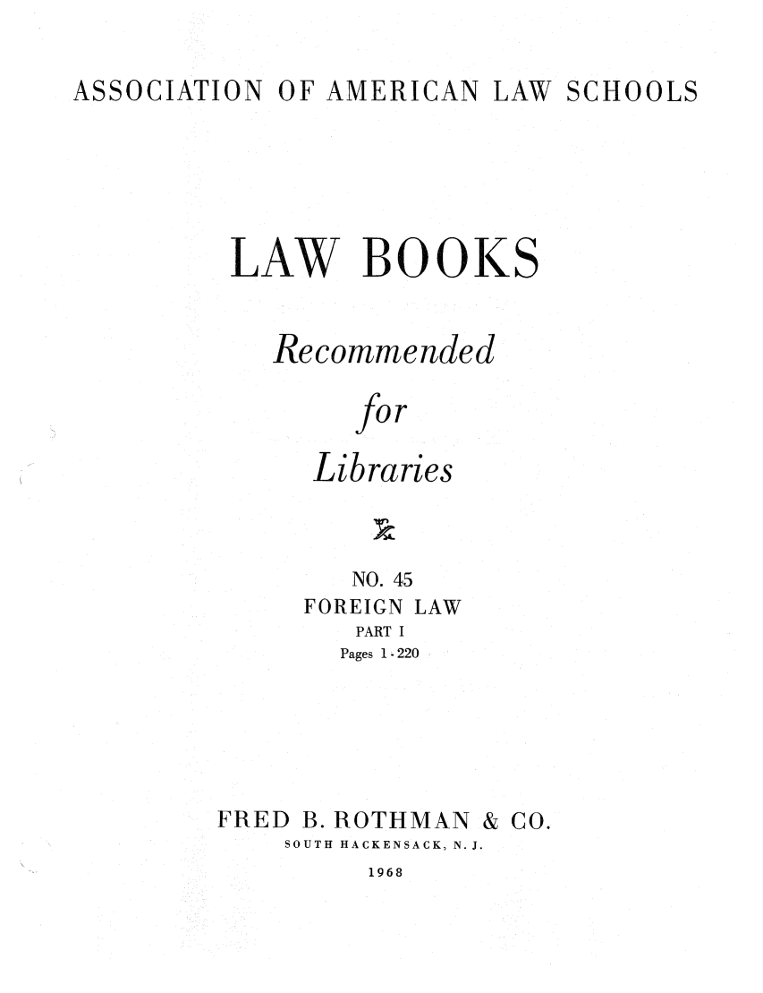 handle is hein.lcc/aalslbr0046 and id is 1 raw text is: ASSOCIATION

OF AMERICAN

LAW SCHOOLS

LAW BOOKS
Recommended
for
Libraries
NO. 45
FOREIGN LAW
PART I
Pages 1 - 220

FRED B. ROTHMAN

SOUTH HACKENSACK, N. J.

1968

& Co.


