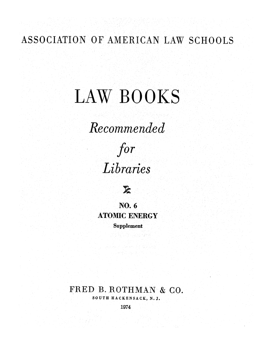 handle is hein.lcc/aalslbr0053 and id is 1 raw text is: ASSOCIATION

OF AMERICAN

LAW SCHOOLS

LAW BOOKS
Recommended
for
Libraries
NO. 6

ATOMIC ENERGY
Supplement

FRED B. ROTHMAN

SOUTH HACKENSACK, N. J.

1974

& Co.


