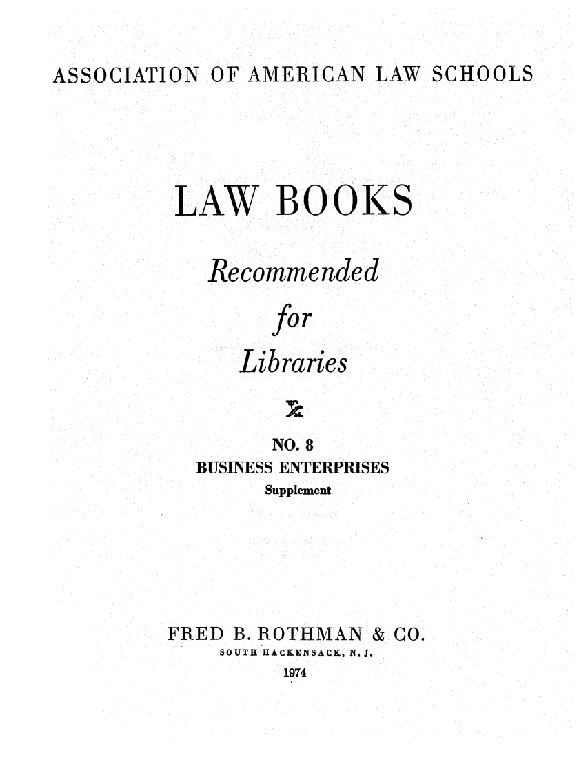 handle is hein.lcc/aalslbr0055 and id is 1 raw text is: ASSOCIATION

OF AMERICAN LAW

SCHOOLS

LAW BOOKS
Recommended
for
Libraries
NO. 8
BUSINESS ENTERPRISES
Supplement

) B. ROTHMAN
SOUTH HACKENSACK, N.J.
1974

FREI

& CO.


