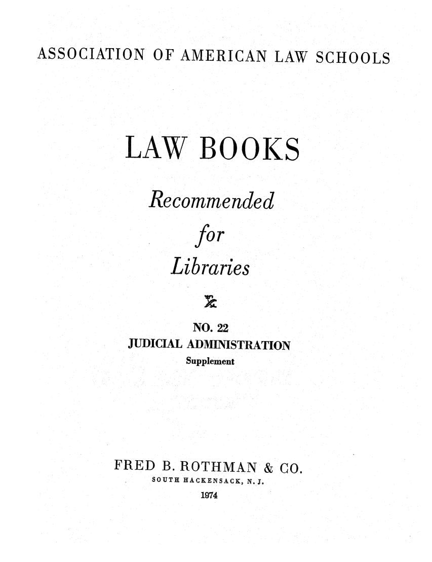 handle is hein.lcc/aalslbr0069 and id is 1 raw text is: ASSOCIATION

OF AMERICAN LAW SCHOOLS

LAW BOOKS
Recommended
for
Libraries
NO. 22
JUDICIAL ADMINISTRATION
Supplement

FRED B. ROTHMAN

SOUTH HACKENSACK, N.J.

& Co.

1974


