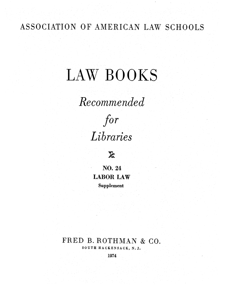 handle is hein.lcc/aalslbr0071 and id is 1 raw text is: OF AMERICAN LAW

LAW BOOKS
Recommended
for
Libraries

NO. 24
LABOR LAW
Supplement
FRED B. ROTHMAN & CO.
SOUTH HACKENSACK, N.J.

1974

ASSOCIATION

SCHOOLS


