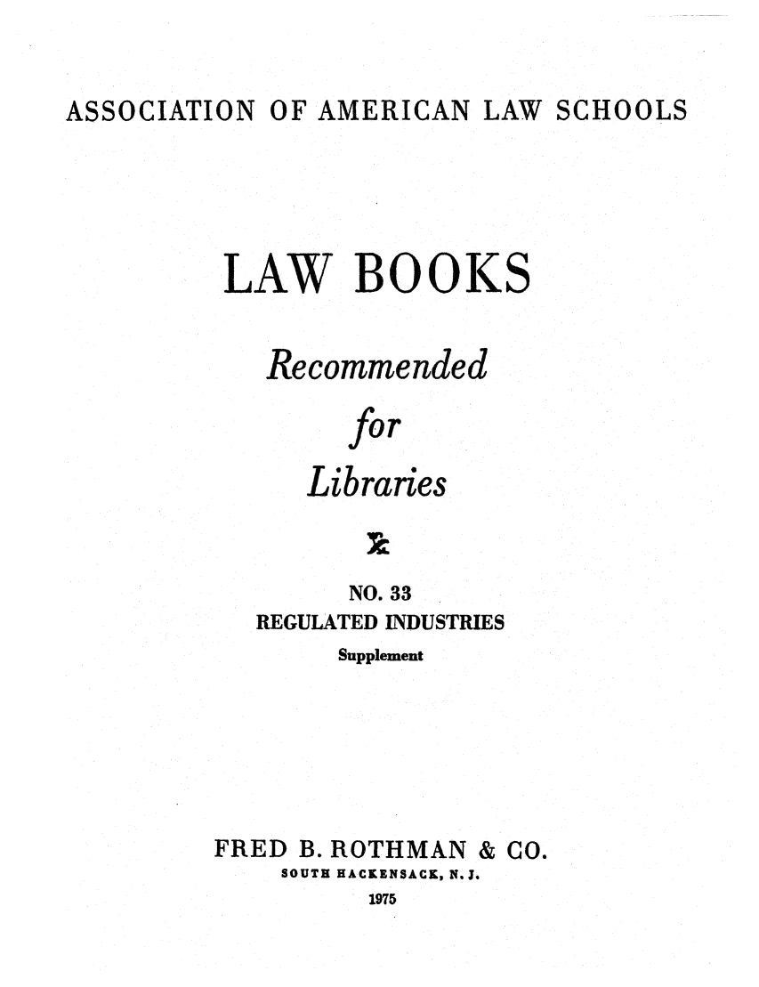 handle is hein.lcc/aalslbr0080 and id is 1 raw text is: ASSOCIATION

OF AMERICAN

LAW SCHOOLS

LAW BOOKS
Recommended
for
Libraries

NO. 33
REGULATED INDUSTRIES
Supplement
FRED B. ROTHMAN & CO.
SOUTH HACKENSACK, N.J.
1975


