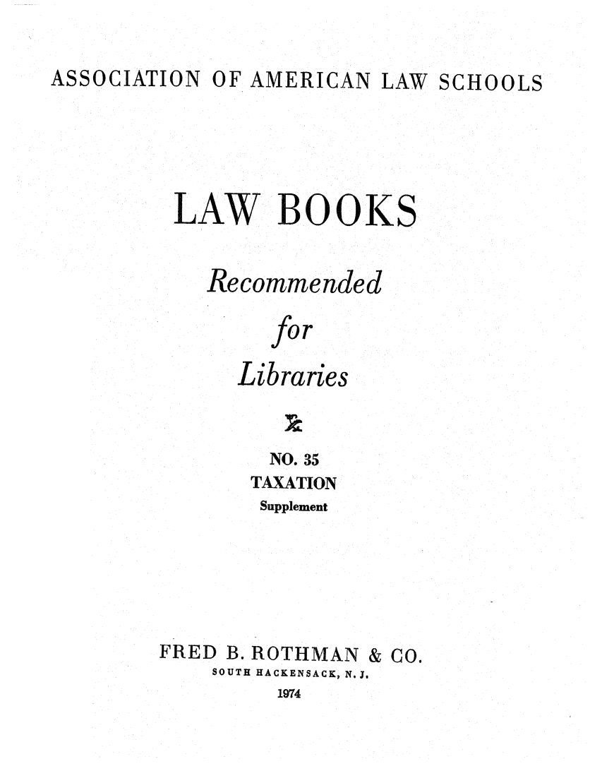 handle is hein.lcc/aalslbr0082 and id is 1 raw text is: ASSOCIATION

OF AMERICAN

LAW SCHOOLS

LAW BOOKS
Recommended
for
Libraries

NO. 35
TAXATION
Supplement

FRED B. ROTHMAN & CO.
SOUTH HACKENSACK, N.J.

1974


