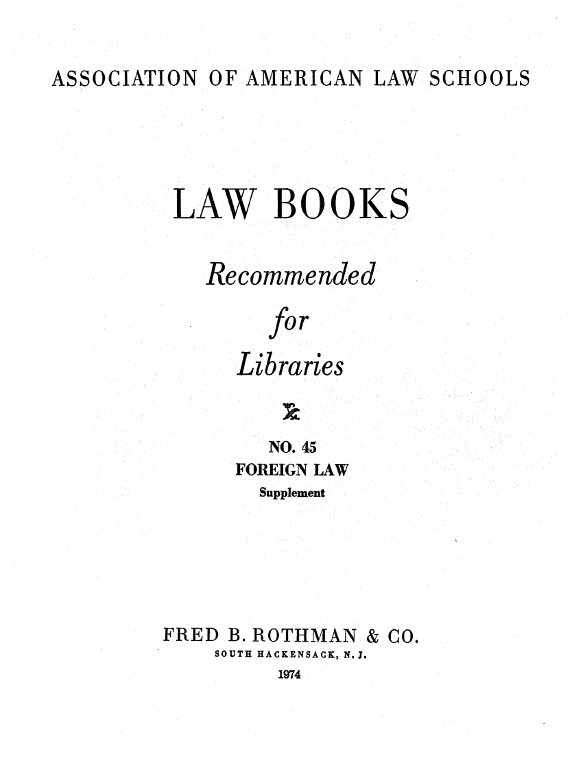 handle is hein.lcc/aalslbr0093 and id is 1 raw text is: ASSOCIATION

OF AMERICAN LAW

SCHOOLS

LAW BOOKS
Recommended
for
Libraries
NO. 45
FOREIGN LAW
Supplement
FRED B. ROTHMAN & CO.
SOUTH HACKENSACK, N. J.

1974


