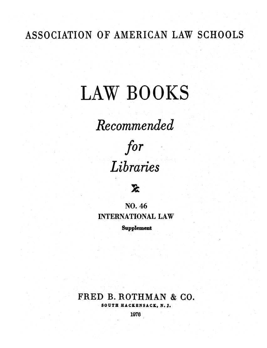 handle is hein.lcc/aalslbr0094 and id is 1 raw text is: ASSOCIATION

OF AMERICAN LAW

SCHOOLS

LAW BOOKS
Recommended
for
Libraries

NO. 46
INTERNATIONAL LAW
Supplement

FRED B. ROTHMAN & CO.
SOUTH HACKENSACK, N.J.

1976


