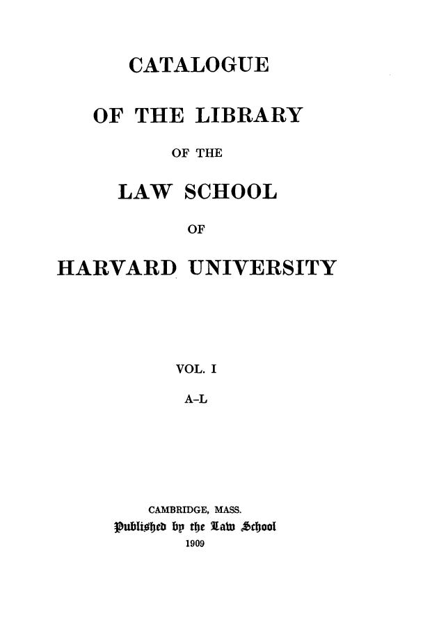 handle is hein.lcc/callharu0001 and id is 1 raw text is: 


      CATALOGUE


   OF THE LIBRARY

          OF THE

     LAW SCHOOL

           OF

HARVARD UNIVERSITY





          VOL. I

          A-L


   CAMBRIDGE, MASS.
puftoc ti fJp te 7Lat *cbool
      1909


