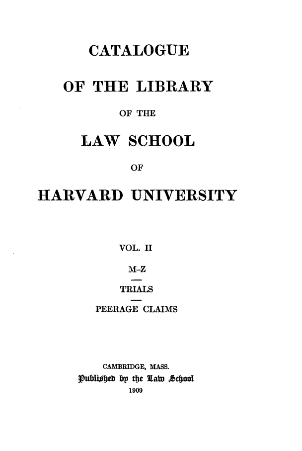 handle is hein.lcc/callharu0002 and id is 1 raw text is: 


      CATALOGUE


   OF THE LIBRARY

          OF THE

     LAW SCHOOL

           OF

HARVARD UNIVERSITY



          VOL. II


      M-Z

      TRIALS

  PEERAGE CLAIMS




  CAMBRIDGE, MASS.
3P  b bp Oc Xaw Aol
      1909


