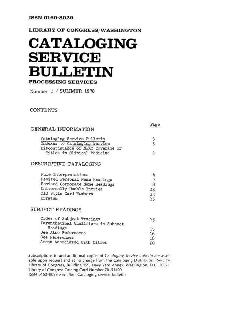 handle is hein.lcc/catsb0001 and id is 1 raw text is: 

ISSN  011601-810129


LIBRARY OF CONGRESS/WASHINGTON
                       I ' I  , '
CATrALOGING


SERVICE

BULLEIIN
PROCESSING SERVICES
Number 1 / SUMMER 19178


CONTENTS

                                             Page
 GENERAL INFORMATION
     Cataloging Service Bulletin              3
     indees to Catalogin Service              3
     Discontinuance of NPAC Coverage of
     Titles in Clinical Medicine              3

 DESCPIPTTVE CATALOGING

     Rule Inter,,retations                    4
     Revised Personal Name Headings           7
     Revised Corporate Name Headi rgs         ,8
     Universally Usable Entries              13
     Old Style Card Numbers                  13,
     Erratum                                 15

 SI,,JFCT HEATDINGS
     Order of Subject Tracings               15
     Parenthetical Qualifiers in Subject
       Headings                              15
     See Also References                     16
     See References                          18
     Areas Associated with Cities            20

Subscrilptfilns to  and  addi ti onal copies o f Camfogi'Fg  Servici  , I ' ,,' , [   avj,,, I
able uipon requiest and at no charge from the Cataloging Dsirus.rti rvi.ce
Librairy of Congiress, Builing 159, Navy Yard Annex, Washington, F.C. 201-4 1
Library of Congress, Catalog Card Number 78-51400
SSN 0160-80291 Key ,itie.: Caailoging service bulletin


