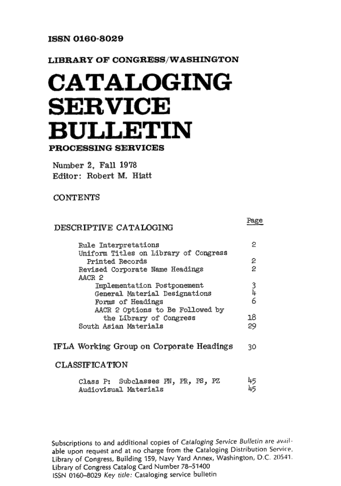 handle is hein.lcc/catsb0002 and id is 1 raw text is: 


ISSN 0160-8029


LIBRARY OF CONGRESS/WASHIN GTON


CAT,9.&ALOGING
SERVICE
    I u    ,L  I i          ,IN

BUL LETIN
PROCESSING SERVICES
Number 2, Fall 1978
Editor: Robert M. Hiatt

CONTENTS

                                             Page,
 DESCRIPTIVE CATAWGING
       Rule: Interpretations                  2
       Uniform Titles on Library of Ciongress
         Printed Records                      :2
       Rievised Corporate Name Headings       :2
       AACR 2
           implementation Postponement        31
           General Material Designations      4
           Forms of Headings                  61
           AAOP 2, Options to Be Followed by
           the Library of' Congress          i8
       South Asian aterials                  29

 ILA Working Group on Corporate Headings     30

 CLASSIWICATION
       Class P: Subclaisses FIN, PR, PS, PZ        45
       Audiovisual Materials                 45




 Siubscriptions to and additional copiesof p Caiso aoging Service Bullein are dvadI-
 able upon request and at no charge from the Cataloging Distribudion Service.
 Library of Congress, Building, 159, Navy Yard Annex, Washington, D.C, 205411.
 Library of Congress Catalog Card Number 78-51400
 [SSN 011610-029 Key tide. Cataloging servkic bulletin


