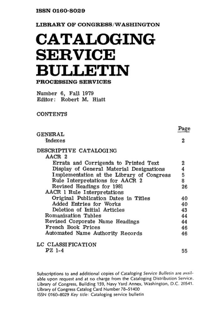 handle is hein.lcc/catsb0006 and id is 1 raw text is: ISSN 0160-8029


LIBRARY OF CONGRESS/WA SHIN,GTON
CAT'ALOGING


  SERVICE

BULLETIN
PROCESSING SERVICES
Number 6,0 Fall 1979
Editor: Robert M. Hiatt

CONTENTS

                                                Page
,GERAL
   Indexes                                       2,
DES,',IP' T VE CATALOGING
   AACR 2
      Errata and Corrigienda to Printed Text     2
      Display of General Material Designations        4
      Impiementation at the Library of Congress       5
      Rule InterpreLations for AACR 2            8
      Revised Headings, for 1981                 26
   KNCR 1 Rule interpretations
     Original Publication Dates in Titles        40
     Added Entries for Works                     40
     Deletion ,of Initial Articles               43
   Romanization Tables                           44
   Revised Corporate Name Headings               44
   French Book Prices                            46
   Automated Name Authority Relcords,            46
LC CJASSI FICATION
   P Z 1-4                                       55


Subscriptions to ainidl additional colpies of Cataloging Service BuleUn are avail-
able upon request anid at no charge from the Cataloging Distribution Serviice.
Library of Congress, Buil[dling 15:9, Navy Yard Annex, Washington, D.C. 205.4]1.
Library of ,Co,,ngress Catalog Card Numbeir 78-51400
ISSN 01,6,0-8,029 ,Key titlel, Catafloging serviice buHletin


