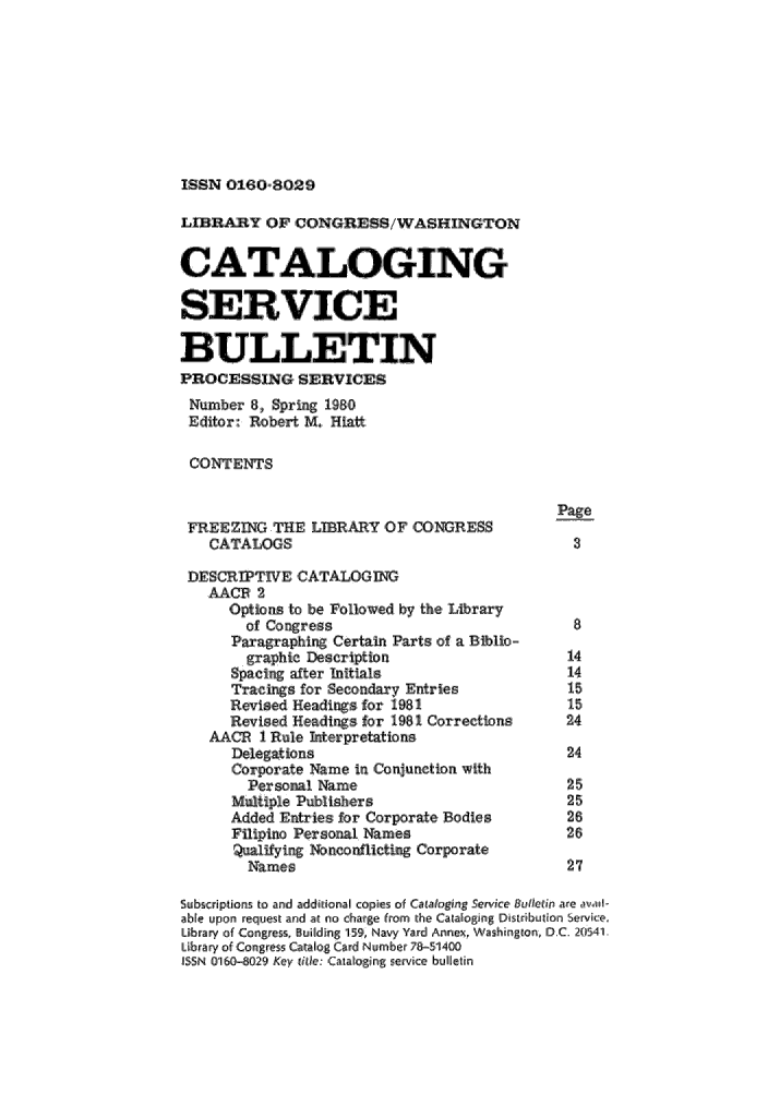 handle is hein.lcc/catsb0008 and id is 1 raw text is: 








ISSN 01860= 80,29


LIBRARY OF CONGRESS/WASHINGTON


CATALOGING

SER1,0-VIC E


BULLETIN
PROCE-SSINGSERVICES
Number 8, Spring 198,0
Editor: Robert M. Hiatt

CONTENTS,

                                             Page
 FREEZING THE LRARY OF LCO          ARESS
    CATALOGS,                                  3

 DESCRITWE CATALOGING
   AACP '2
      Optio ,ns to be Followed by the, Lbrary
        of Congress                            8
      Par,aphirg Certain Parts of a Bibio-
        graphic Description                   14
      Spacing after Initi als                 14
      Tracings for Secondasry Entries         15
      Revised Hea.dins for 1981               15
      Rceised Headings, for 1981 Corrections  24
   AACE 1 Rule Iterpretations
      Delegations                             24
      Corporate Name in Conjunctiton with
        Personal Name,                        25
      Multiple Pubitshers                     25
      Added Entixes for Corporate Bodies      26
      Filipino Personal Names,                26
      ual2:   g No,,nconflictin ,Corporate
        Name s                                27

SlUbScriptions to and additional copies of Cataloging Service Eutletip are . ,,v.ill-
able upon request and at no charge from the Catalloging Distinbu ion, Service,
Library of Conges,  il[ding 1591, Navy Yard Annex, W as!hiing.ln. D.C. 20,54A1.
Lbrary of Con es Ctalog ard iNumber 705:1400
ISSN (Ii 50-029 Key litle Cataloging service bulletin



