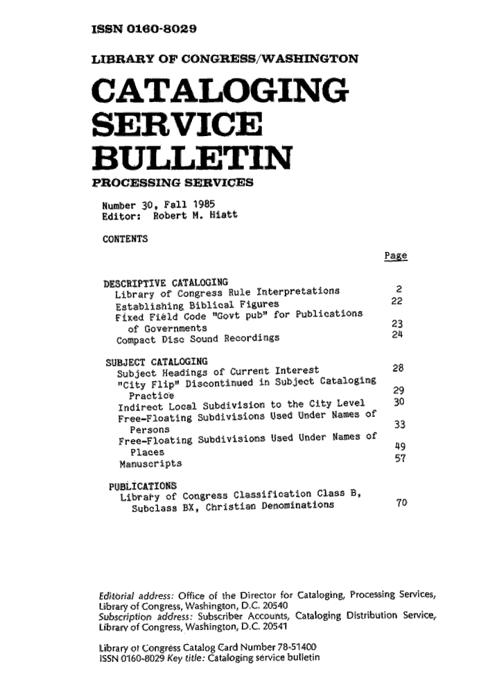 handle is hein.lcc/catsb0030 and id is 1 raw text is: 
ISMW 0160-8029


LIBRARY OF OONGRESS/WASHINGTON

CATALOI ING


SEERVICE

BULLETIN
PROCIESSING SERVICES,
  Number 30, Fall 1985
  Editor: Robert M., Hatt
  ,CONTENTS


  DESCRIPTIVE, CATALOGING'
    Library of Congres s Rule Interpretations   2
    Establishing Biblical Figures              22
    Fixed Field ,Code Govt pub  for Publications
      of Governments                           23
    compact Disc Sound Recordigs               24
  SUBJECT CATALOGING
    Subject Headings of Current Interest       28
    ,City Flip Discontinued in Subject Cataloging
      Practice                                  29
    Indirect Local Subldivision, to the City Level     3O
    Free-Floating Subdivis,ions Used Under Names of
      Persons                                   33
    Free-Floating Subdivisio:ns Used Under Names of
      Places41
      Manuscripts                               57

      Librar'y of Co,-ress ,Classification class B,
      Subclass BX, Christian Denominations      70





 Ed,,iria/ address., Office of the Director for Cataloging, Processing Services,
 Libriary ,of Congress Washington, oD C. 20540
 ,ubsci,,on address: Subscriber Accounts, Cataloging Distribution Service,
 Librairy olf Congr ess, Washington, D.C. 20541
 Library of Colngress Catalog, Card Numbe~ir 78-51400
 SSN 1016101-829 Key tif/e: Catalloging service bulletin


