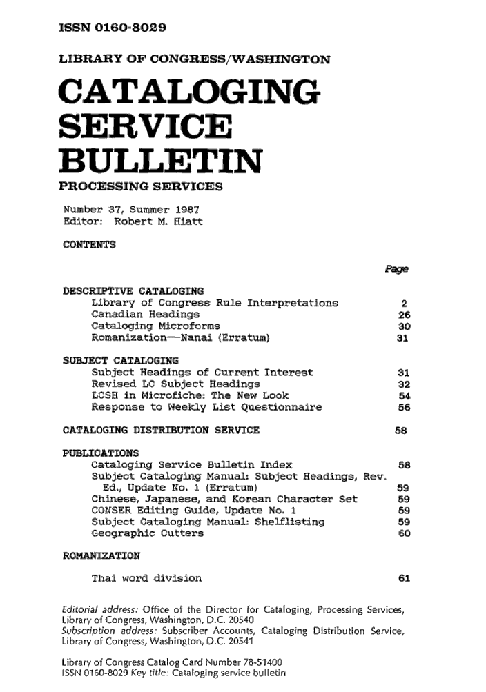 handle is hein.lcc/catsb0037 and id is 1 raw text is: 
JSSN 0160,8029


LIBRAY OF CONGRESS/WASHnVGTON


CATALOGING

SERVICE

BULLETIN
PROCESSING SERVICES

Number 37, Summer 19,87
Editor: Robert M. Hiatt

CONTENTS


DESCRIPT     CATAOGING
     Library of Congress: Rule interpretations:       2
     ,Canadian Headings                              26
     Cata-loging Micro forms                         30
     Romanization-Nanai (Erratum)                    31

 SUECT CATALOGING
     Subject Headings of Current Interest            31
     Revised LC Subject Headings                     32
     LcSH in Microficehe The New Look                54
     Response to Weekly List Questionnaire           56,

 CATALOGING DISIBUTION SERVICE                       58

 PUBLICATIONS
     Cataloging Service Bulletin Index               58
     Subject Cataloging Manual: :Subjlect Headings, Rev.
       Ed., Update No,. 1 (Erratum),                 59
     Chinese, Japanesie,, and Korean Character Set   59
     CONSER Editing iGuide, Update No. 1             59
     Subject Cataloging Manual;- Shelflisting        59
     Geographic Cutters                              160

 RQOAIZTION
     Thai word division                              6,1

 Editorial address: Office of the Director for Cataloging, Processing Services,
 Library of ,Ciongress, Washington, Di.C. 21015410
 Subscription address. Subscriber Aiccounts, Cataogiing Distribution Service,
 Library of Congress, Washington, D.C. 205.41
 Lib.rary of Congress Catallog Card Nlumber 78-51400
 ISSN 10160-8029 Key thte. Cataloging slervice bu letin


