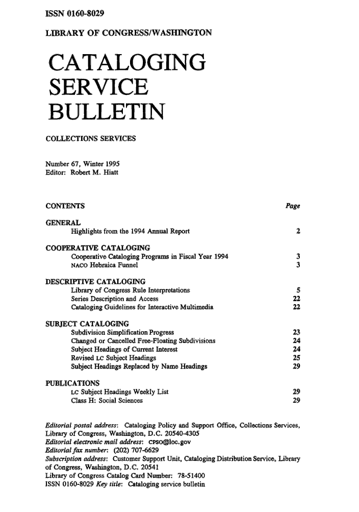 handle is hein.lcc/catsb0067 and id is 1 raw text is: ISSN 0160-8029


LIBRARY 'OF ,CONGRESS/WASHNGTON


CAT FALOGING

SERVICE

BULLETIN

COLLECTIONS SERVICES

Number 67, Winter 1995
Editor: Robert M. Hiatt


CONTENTS                                                        Page

GENERAL
       Highlights from the 1994 Annual Report                      2

COOPERATTVE CATALOGING
       Cooperative Cataloging Programs in Fiscal Year 1994         3
       NAco Hebraica Funnel                                        3

DESCRIPTIVE CATALOGING
       Library of Congress Rule Interpretations                    5
       Series Descrption and Access                               22
       Cataloging Guidelines for Interactive Multimedia           22

SUBJECT CATALOGING
       Subdivision Simplification Progress                        23
       Changed or Cancelled Free-Floating Subdivisions            24
       Subject Headings of Cannt Interest                         24
       Revised in Subject Headings                                25
       Subject Headings Replaced by Name Headings                 29

PUBLICATIONS
       Lc Subject Headings Weekly List                            29
       Class H: Social Sciences                                   29

Editorial postal address: Cataloging Policy and Support Office, Collections Services
Library of Congress, Washington, D.C. 20540-4305
Editorial electronic mail address: cPso@loc.gov
Editorial fax number: (202)'707-6629
Subscription address: Customer Support Unit, Cataloging Distribution Service, Library
of Congress, Washington, D.C. 20541
Library of Congress Catalog, Card Number: 78-51400
ISSN 0160-8029 Key, title: Cataloging service bulletin


