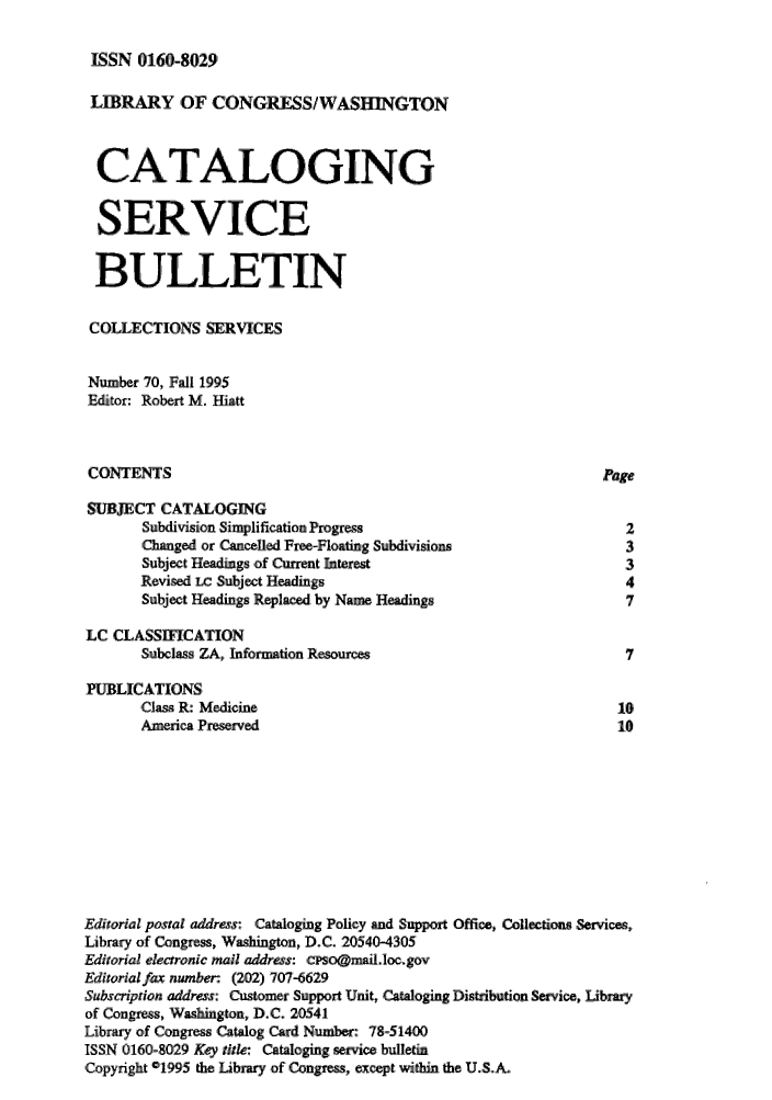 handle is hein.lcc/catsb0070 and id is 1 raw text is: 

ISSN 0160-8029


LIBRARY ,OF CONGRESS/WASHINGTON


  CA IALOGING

  SERVICE

  BULLETIN

  COLLECTIONS SERVICES

Number 70, Fall 1995
Editor: Robert M. Hiatt


CONTENTS                                                        Page
SIJECT CATALOGING
       Subdivision Simplification Progress                         2
       Changed or Cancelled Free-Floating Subdivisions             3
       Subject Headings of Current Interest                        ,3
       Revised LC Subject Headings                                 4
       Subject Headings Repl by Name Headings                     7

LC CLASSIFICATION
       Subclass ZA, Information, Resources:                        7
PUBLICATIONS
       Class R: Medicine                                          10
       America Preserved                                          10








Editorial postal address: Cataloging Policy and Support ,Office, Collections Services,
Library of Congress, Washington, D.C. 20540-4305
Editorial electronic mail address: cPSo@mnilloc.gov
Editorial fax number. (202) 707-6629
Subscription address: Customer Support Unit, Cataloging Distribution Service, Library
of Congress, Washington, D.C. 20541
Library of Congress Catalog Card Number: 78-51400
ISSN 0160-8029 Key title: Cataloging service bulletin
Copyright 01995 the Library of Congress, except within the U.S.A.



