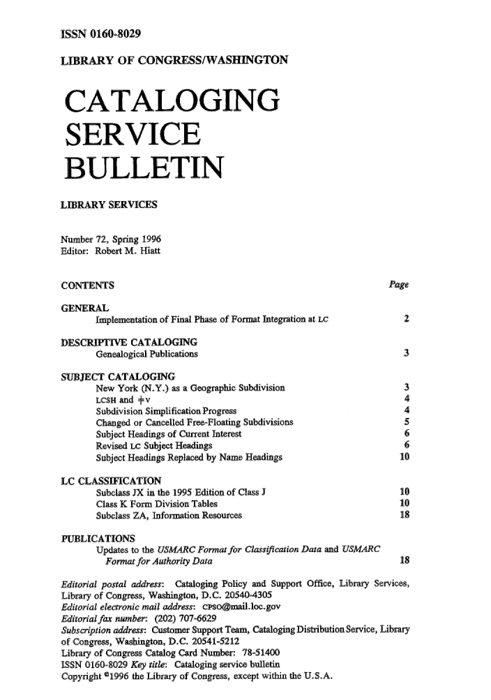 handle is hein.lcc/catsb0072 and id is 1 raw text is: 
ISSN 0160-8029


LIBRARY OF' CONGRESS/WASHINGTON


CATALOGING

SERVICE

BULLETIN

LIBRARY SERVICES

Number 72, Spring 1996
Editor: Robert M- Hiatt


CONTENTS                                                         Page

GENERAL
       Implementation of Final Phase of Format Integration at LC            2

DESCRIPTIVE CATALOGING
       Genealogical Publications                                    3

SUBJECT CATALOGING
       New York (N-Y.) as a Geographic Subdivision                  3
       LCSH and +v                                                  4
       Subdivision Simplification Progress                          4
       Changed or Cancelled Free-Floating Subdivisions              5
       Subject Headings of Current Interest                         6
       Revised Lc Subject Headings                                  6
       Subject Headings Replaced by Name Headings                  10

LC CLASSIFICATION
       Subclass JX in the 1995 Edition of Class J                  1'
       Class K Form Division Tables                                10
       Subclass ZA, Information Resources                          18

PUBLICATIONS
       Updates to the USMARC Format for Classification Data and USMARC
         Format for Authority Data                                 18

Editorial postal address: Cataloging Policy and Support Office, Library Services,
Library of Congress, Washington, D.C. 20540-4305
Editorial electronic mail address& cpsogiail@loc.gov
Editorial fax number (202) 707-6629
Subscrlption address: Customer Support Team, CatalogingDistributionSeMice, Library
of Congress, Washington, D.C. 20541-5212
Library of Congress Catalog Card Number: 78-51400
iSSN 0160-8029 Key title: Cataloging service bulletin
Copyright ©1996 the Library of Congress, except within the U.S.A.



