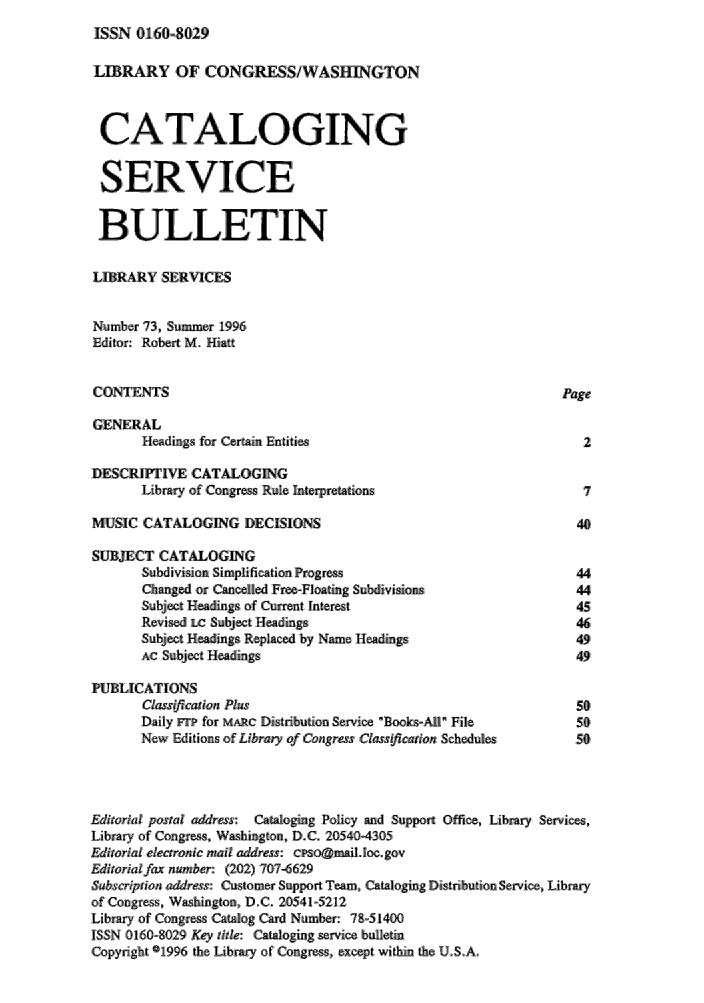 handle is hein.lcc/catsb0073 and id is 1 raw text is: 
ISSN 0160-8029


LIBRARY OF CONGRESS!WASHM4GTON


CATALOGING

SERVICE

BULLETIN

LIBRARY SERVICES

Number 731, Summer 1996
Editor: Robert M. Hiatt

CONTENTS                                                        Page

GENERAL
       Headings for Certain Entities                              2

DESCRIPT    E CATALOGING
       Library of Congress Rule Interpretations                    7'

MUSIC CATALOGING DECISIONS                                        40,

SUBJECT CATALOGING
       Subdivision Simplification progress                        44
       Changd or Cancelled Fre-Floating Subdivisions              44
       Subject: He,.Igs of Current Interest                       45
       Revised LC ,Subjet Headings                               46
       Subject Headings Re, placed by Name; Headings             49
       AC Subject Headings                                       49

PUBLICATIONS
       Class,(,catio, Plus                                        50
       Daily n for MARC Distribution Service: Books.-Ati File       .5$0,
       New Editi ons ,oif Library ,of Corqzrss Classificion Sichedules  5,0,



Editorial posal' a&ress: Cataloging Policy and Support Office, Library Services,
Library of Congress, WasIgton, D.C. 20540-4305
Editoria electronic mail address: cso@maillncgov
Editorialfax number: (202) 707-6629
Subscription address: Customer Support Team, Catalogig Distribution Service, Library
of Congress,, Washington, D.C. 205415212
Library of Congress Catalog Cad Number: 7&=51400
IS;SN 10160-8029 Key rde: Cata..oi.ng service bulletin
,Copyright 1996 the Library of Congress, except within the, U.S.A


