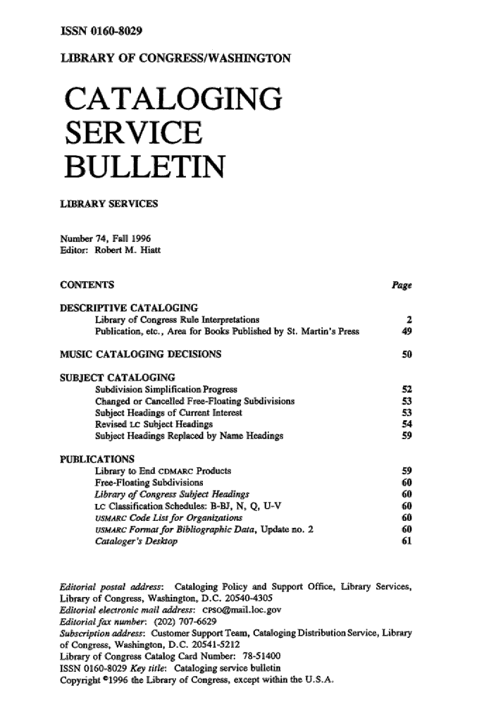 handle is hein.lcc/catsb0074 and id is 1 raw text is: 
ISSN 0116-8,029


LIRARY OF CONGRESS/WASHINGTON


CATALOGING

SERVICE

BULLETIN

LIBRARY SERVICES

Numb er 74, Fall 1996
Ediitor: Robert M. Hiatt

CONTENTS                                                        Page

DESCRIPTIVE CATALOGING
       Library of Congreas Rule Interpretations                    2
       Publication, etc, Area for Books Published by St., Martin s P'res  49

MUSIC CATALOGING DECISIONS                                        50

SUBJECT CATALOGING
       Subdivision Simplification, Progress                       52
       Changed or .Cancelled Free-Floating Subdivisions           53
       Subjiecit Headings of.Current Interest                     53
       Revised LC Subject He-adings                               54
       Subject Headings Replaced by Name Headings                 59,

PUBLICATIONS
       Library to, End CDMARC Products                            59
       Free-Floating Subdivisions                                 60
       Library ofCongress Subjet Headings                        60
       Lc Clusification Schedules: B-W, N,, Q, U-V                60
       ,usuc' Code List for ,Organivaions                         60
       sMARc' Forma' for Bibi.ographic Data, Update no. 2         60
       Catailoger's Desop                                         61


ditorial postal address: Cataloging Policy and Support Office, Library Services,,
Library of Congress, W;as igon., D.C. 20540-4305
.Ediorial ,eectronic mail .addrss: cpso@Miail.oc.gov
itorialfax number: (202) 707,-66291
subscription addres: Custoefr .Support Team, Cataloging Distribution Service,, Library
of Congress, W  gton, D,.C. -205415212
Lib'rary of Cogrs; sCatalog Cal Number: 78.-51400
ISSN 01601-8029 Key title.: Cataioging s'rviv bulletin
Copyright 1996 the Library lo.f Congress, except within the U.S .A.


