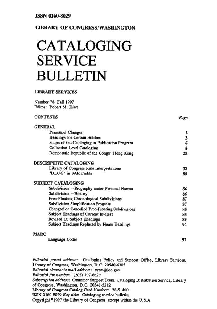 handle is hein.lcc/catsb0078 and id is 1 raw text is: 

ISSN 0160-029


LIBRY OF CONGRESS/WASHiGTON

  CATALOGING



  SERVICE

  BULLETIN

  LIER  Y ,SERVICES
  Nubr-i. 7:8,, F.lI 1997
  Editor-: Robert M. HitT

  CONTENTS                                                   POge

  GENERAL
       Persoinsl Changes                                        2
           Hednsfur Certaaoi niies                              2
       SCope of the Cataloging in PubLiction Program            6
       Collection-Level Ca.aloging                              8
       Democratic Republic of the Congo; Hong Kong             28

 D'ES'CRU   E CATALOGING
       Libmr of Congress Rule Interpretations                  32
       DLC'£ M SAR Fields                                     85

 SUBJECT CATALOGING
       Subdivision -Biongaphy under Personal Names,            86
       Sumivisioa History                                      .86
       Free-Floating Chronological Subdivisions                87
       Subdivsion Sipliificati.on Progress                     8,7
       Chnged, or Cancelled ~F~e oting Subdivisions            88
       S.'u~ject Heigs : of Ctnent Irterest                    88
       Revised LC Subject Heaigs                               89
       Subject Head-igs Repiae by Nam Headings                 94

MARC
       Tnguge Codes                                            97'


Editorial postal addrs:  CatalogiEg Policy Ead Supiort Office, Library Services,
Library of Com.gress,, 'W  ington, D.C. 205404305
Editori enronc mail ,addrss: cr~psoClocgov
Edito ra far number: (202) 707-6629
Subsaiption address: 5Cuto mer Support Team, Catalogig DJistribution Service., Library
'of ,Congre , Washington, D.C. 20541-5212
Libr- of Congress Catnlog Card Number: 7851400
ISSN 0160-8029 Key ilik: Cataloging service bulletin
Copyright '1997 the Libraq of ,Congrss except within the U.S.A.


