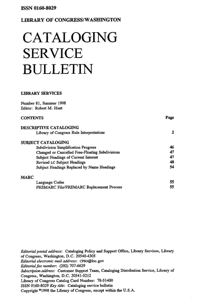 handle is hein.lcc/catsb0081 and id is 1 raw text is: ISSN 01608029


LIBR    Y OF ,CONGRESS!WASBIfGTON

CATALOGINaG



SERVICE


BULLETIN


LIBRARY SERVICES
Number 81, Summer ,1998
Editor: Raobert M,. Hiatt

CONTENTS                                                    Page
DESCR       CATALOGING
      Li'br, of Congr s Rule ntrpretations                     2

SUBJECT CATALOGING
      subiv6sion Simpfcation P rss                            ,46
      Changed ,or ,Caneed Proc-flotig S$ubdivisions           47
      Subject Hdg ofCurret Intere-st                          47
      Revised LC Subject Headings                             48
      Subjct Headng Replaed by Name Headis                    54

,MARC
      Language CMes                                           55
      PRE'   RC: FdlePREMARC Replacement Process              55










Editoril poJtal address: CCaoging Poicy an Support Office, Library Services,, Libr-
of Congress, Washi gon,, D.C. 205404305
Editorial elcxront  maic ,address: CPOaloc.gov
Editoal fax number: (202) 707-6629
&  ,bscnptio llrtss: Customer Support Team, Catalogg Distnbution Seic, Lirary of
Congress,, Washigton, D.C. 20541-5212
Library of Cogre   Catalog  Ca d Num r: 78-51400
ISSN 0160809 Key nie: Cataloging service bulle tm
'C.opyrh D1998 th Library of Cougres:, ,exep within the U.S.A.


