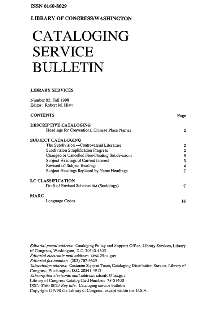 handle is hein.lcc/catsb0082 and id is 1 raw text is: ISSN 0160-8029


LIBRARY OF CONGRESSIWASHNGTON


CATALOGING


SERVICE

B ULLETIN


LEBRARY SERVICES

Number 82,, Fall 1998
Editor: Robert M. Hiatt

CONTENTS                                                         Page

DESCR        ,W ,CATALOGING
       Headinags for Conveniornal Chinese Place Names               2
SUBJECT CATALOGING
       The Subdivision -Contoversial Literature                     2
       Subdivision Simplification Progress                          2
       ,Changed or Cancelled Fre-Floating Subdivisions              3
       Subjiect Headings, of Cunent Interest                        31
       Revised Lc Su'bje 'Headings                                  4
       Subject Headings Replaced by Name Headings                   7

LC CLASSIFCATION
       Draft of Revised Subclass HEm (Sociology)                    7

MARC
       Language Codes                                              16







Ediuor.al postal addressi Cataloging Policy and Support Office, Library Services, Library
of Congress, Washington, D.C. 205 40-4305
Editrorial electronic mail address: cl'so@loegov
Ediorialfax number: (202) 707- 616291.
Subscription addre.ss. Customer Supplort Team, Cataloging Dismibution Service, Library of
Congress, Washington, D.,C. 2054141912
Subscription electronic mail address: cdsinfo@locgov
Library of Congress, Catalog Card Number: 7.8514,00
ISSN 101160-80291 Key rite: Cataloging service bulletin
Copyright ©'1998 the Library of Congress, ,exept within the U..S,.A.


