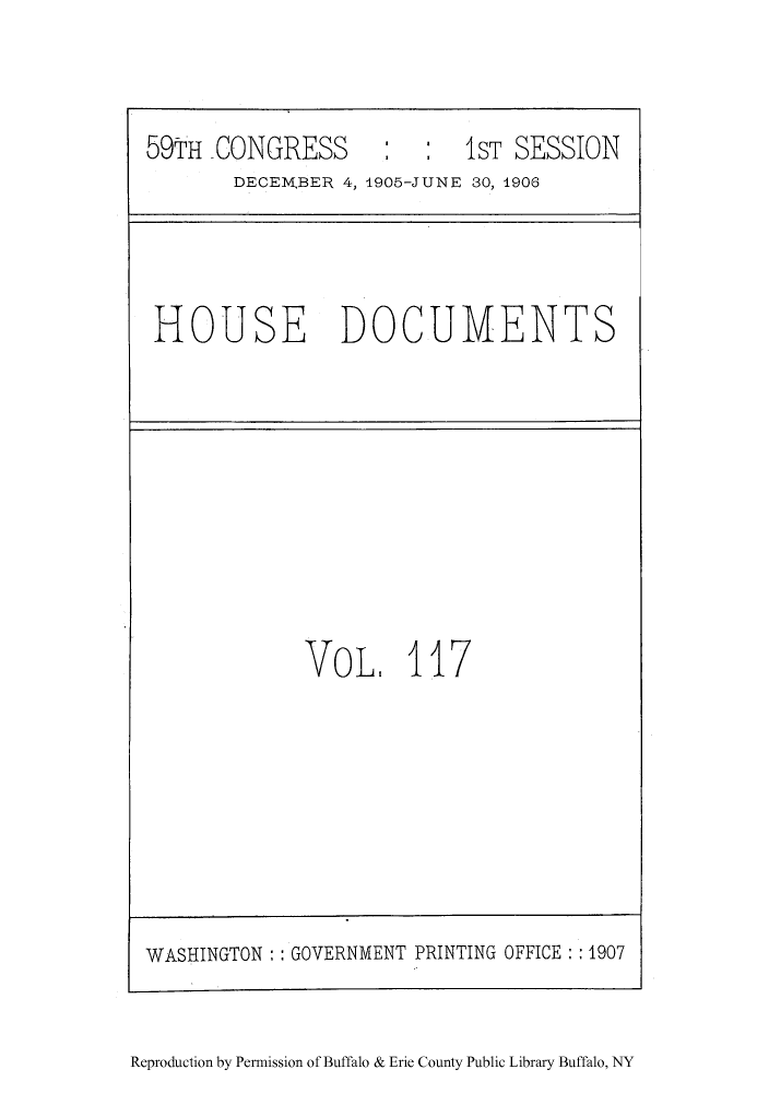 handle is hein.lcc/isubdo0012 and id is 1 raw text is: 59TH CONGRESS             1ST SESSION
DECEMBER 4, 1905-JUNE 30, 1906

HOUSE DOCUMENTS

VoL. 117

WASHINGTON   GOVERNMENT PRINTING OFFICE :: 1907

Reproduction by Permission of Buffalo & Erie County Public Library Buffalo, NY



