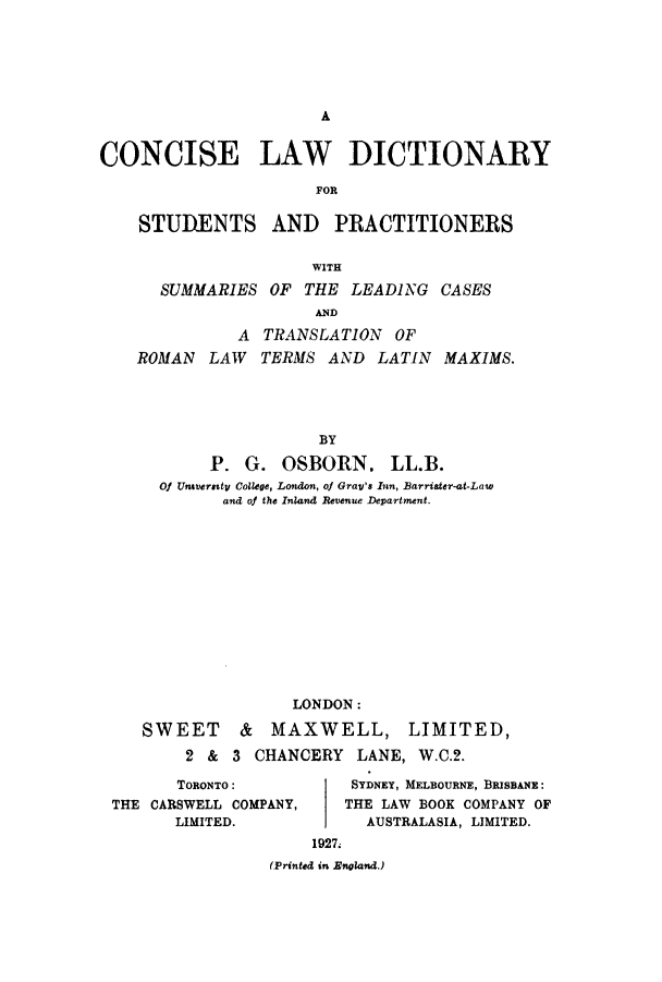 handle is hein.ldic/coldsps0001 and id is 1 raw text is: A

CONCISE LAW DICTIONARY
FOR
STUDENTS AND PRACTITIONERS
WITH
SUMMARIES OF THE LEADING CASES
AND
A TRANSLATION OF
ROMAN LAW TERMS AND LATIN MAXIMS.
BY
P. G. OSBORN. LL.B.
Of Unsversttw College, London, of Grav's Inn, Barrisler-at-Law
and of the Inland Revenue Department.

LONDON:
&MAXWELL, LIMITED,
3 CHANCERY LANE, WV.C.2.

TORONTO:
THE CARSWELL COMPANY,
LIMITED.

SYDNEY, MELBOURNE, BRisBANE:
THE LAW BOOK COMPANY OF
AUSTRALASIA, LIMITED.
1927.

(Printed in England.)

SWEET


