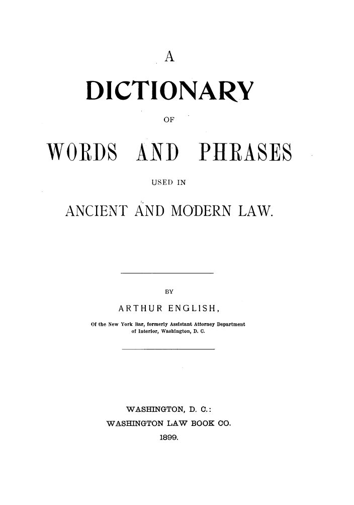 handle is hein.ldic/dwordph0001 and id is 1 raw text is: DICTIONARY
OF

WORDS

AND
USED IN

PHRASES

ANCIENT AND MODERN LAW.
BY
ARTHUR ENGLISH,

Of the New York Bar, formerly Assistant Attorney Department
of Interior, Washington, D. C.
WASHINGTON, D. C.:
WASHINGTON LAW BOOK CO.
1899.



