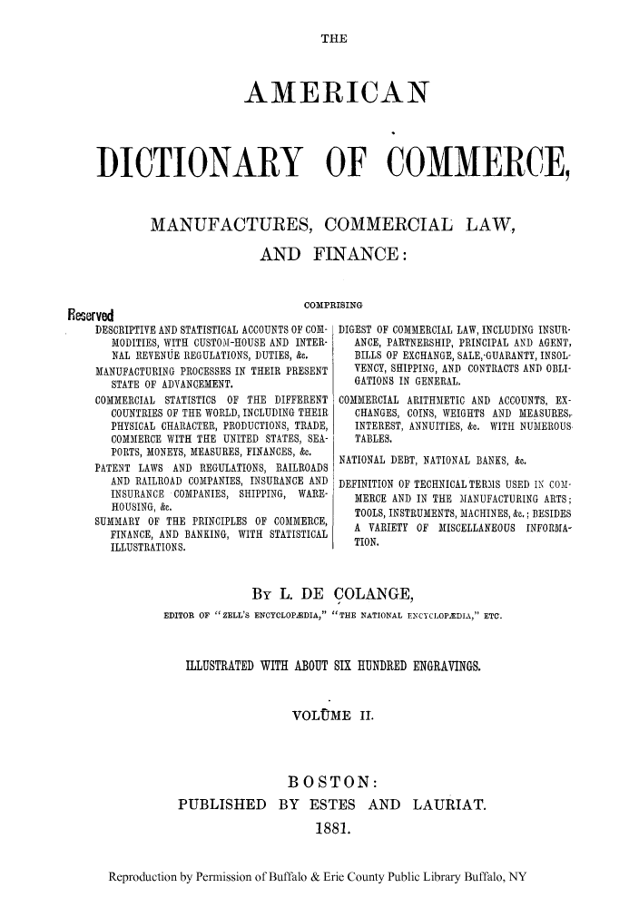 handle is hein.ldic/factur0002 and id is 1 raw text is: THE

AMERICAN
]DICTIONARY OF COMMERCE,
MANUFACTURES, COMMERCIAL LAW,
AND FINANCE:

COMPRISING~

FEeserved
DESCRIPTIVE AND STATISTICAL ACCOUNTS OF COM-
MODITIES, WITH CUSTOM-HOUSE AND INTER-
NAL REVENUE REGULATIONS, DUTIES, &h.
MANUFACTURING PROCESSES IN THEIR PRESENT
STATE OF ADVANCEMENT.
COMMERCIAL STATISTICS OF THE DIFFERENT
COUNTRIES OF THE WORLD, INCLUDING THEIR
PHYSICAL CHARACTER, PRODUCTIONS, TRADE,
COMMERCE WITH THE UNITED STATES, SEA-
PORTS, MONEYS, MEASURES, FINANCES, &e.
PATENT LAWS AND REGULATIONS, RAILROADS
AND RAILROAD COMPANIES, INSURANCE AND
INSURANCE COMPANIES, SHIPPING, WARE-
HOUSING, &c.
SUMMARY OF THE PRINCIPLES OF COMMERCE,
FINANCE, AND BANKING, WITH STATISTICAL
ILLUSTRATIONS.

DIGEST OF COMMERlCIAL LAW, INCLUDING INSUR-
ANCE, PARTNERSHIP, PRINCIPAL AND AGENT,
BILLS OF EXCHANGE, SALEGUARANTY, INSOL-
VENCY, SHIPPING, AND CONTRACTS AND OBLI-
GATIONS IN GENERAL.
COMMERCIAL ARITHMETIC AND ACCOUNTS, EX-
CHANGES, COINS, WEIGHTS AND MEASURES,
INTEREST, ANNUITIES, & 'WITH NUMEROUS
TABLES.
NATIONAL DEBT, NATIONAL BANKS, &c.
DEFINITION OF TECHNICAL TERMS USED IN COM1-
MERCE AND IN THE MANUFACTURING ARTS;
TOOLS, INSTRUMENTS, MACHINES, h.; BESIDES
A VARIETY OF MI1SCELLANEOUS INFORlAA
TION.

By L. DE COLANGE,
EDITOR OF ZELL'S ENCYCLOPEDIA, THE NATIONAL EN~CYCLOPEDIA, ETC.
ILLUSTRATED WITH ABOUT SIX HIUNDRED ENGRAVINGS.
VOLUIME 11.
BOSTON:
PUBLISHED BY ESTES AND LAURIAT.
1881.
Reproduction by Permnission of Buffalo & Erie County Public Library Buffalo, NY


