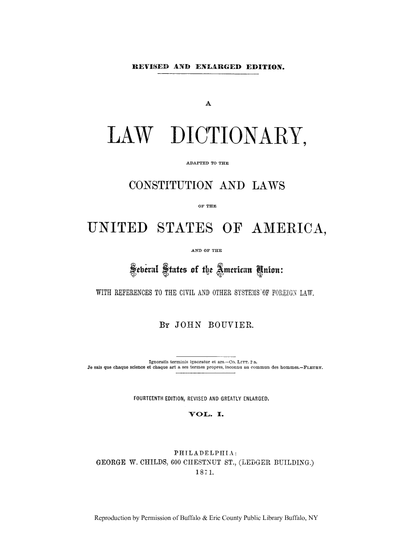 handle is hein.ldic/lawdi0001 and id is 1 raw text is: REVISED AND ENLARGED EDITION.
A
LAW DICTIONARY,
ADAPTED TO THE
CONSTITUTION AND LAWS
OF THE
UNITED STATES OF AMERICA,
AND OF THE
fabgiraI ftatts of fly  mcricatn Iuion:
WITH REFERENCES TO THE CIVIL AND OTHER SYSTEMS OF FOREIGN LAW.
By JOHN BOUVIER.
Ignoratis terminis ignoratur et ars.-Co. LITT. 2 a.
Je sais que chaque science et chaque art a ses termes propres, inconnu au commun des hommes.-FLEURY.
FOURTEENTH EDITION, REVISED AND GREATLY ENLARGED.
VOL. I.
PHILADELPIIIA:
GEORGE W. CHILDS, 600 CHESTNUT ST., (LEDGER BUILDING.)
1871.

Reproduction by Permission of Buffalo & Erie County Public Library Buffalo, NY


