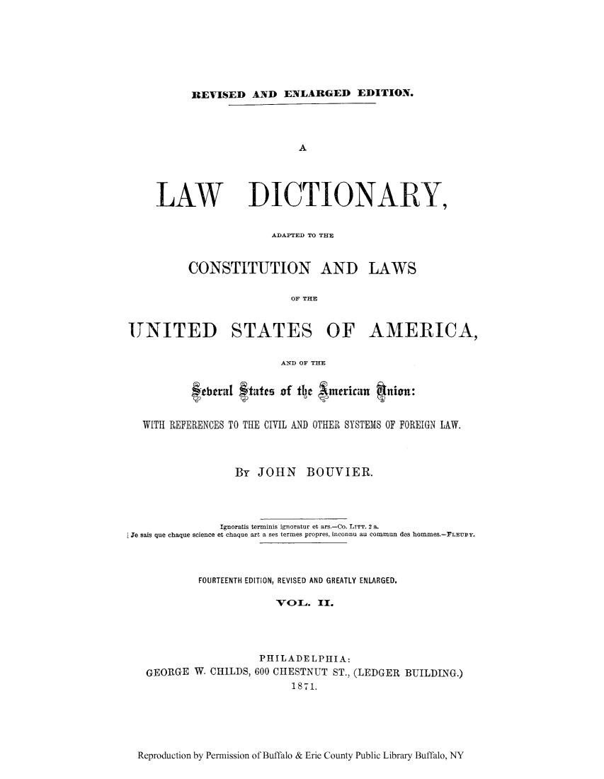 handle is hein.ldic/lawdi0002 and id is 1 raw text is: REVISED AND ENLARGED EDITION.
A
LAW IDICTIONARKY,

ADAPTED TO THE

CONSTITUTION AND

LAWS

OF THE
UNITED STATES OF AMERICA,
AND OF THE
febtrarI ftatts of tl~e  mcricarn qnion:
WITH REFERENCES TO THE CIVIL AND OTHER SYSTEMS OF FOREIGN IAW.
By JOHN BOUVIER.
Ignoratis terminis ignoratur et ars.-Co. LITT. 2 a.
Ie sais que chaque science et chaque art a ses termes propres, inconnu au commun des hommes.-LEUBY.
FOURTEENTH EDITION, REVISED AND GREATLY ENLARGED.
VOL. II.
PHILADELPHIA:
GEORGE W. CHILDS, 600 CHESTNUT ST., (LEDGER BUILDING.)
1871.

Reproduction by Permission of Buffalo & Erie County Public Library Buffalo, NY



