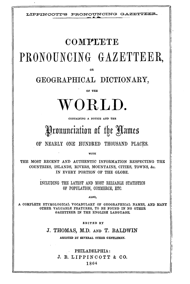 handle is hein.ldic/lipinct0001 and id is 1 raw text is: LZPPXTCOTTS PBONTOUNCINST G-AZETT£EE.

COMIIYETE
PRONOUNCING GAZETTEER,
OR
GEOGRAPHICAL DICTIONARY,
OF THE
WORLD.
CONTAINING A NOTICE AND THE
OF NEARLY ONE HUNDRED THOUSAND PLACES.
WITH
THE MOST RECENT AND AUTHENTIC INFORMATION RESPECTING THE
COUNTRIES, ISLANDS, RIVERS, MOUNTAINS, CITIES, TOWNS, &c.
IN EVERY PORTION OF THE GLOBE.
INCLUDING THE LATEST AND MOST RELIABLE STATISTICS
OF POPULATION, COMMERCE, ETC.
ALSO,
A COMPLETE ETYMOLOGICAL VOCABULARY OF GEOGRAPHICAL NAMES, AND MANY
OTHER VALUABLE FEATURES, TO BE FOUND IN NO OTHER
GAZETTEER IN THE ENGLISH LANGUAGE.
EDITED B.Y
J. THOMAS, M.D. AD T. BALDWIN
ASSISTED BY SEVERAL OTHER GEEMhEEN.
PHILADELPHIA:
J. B. LIPPINCOTT & CO.
1864



