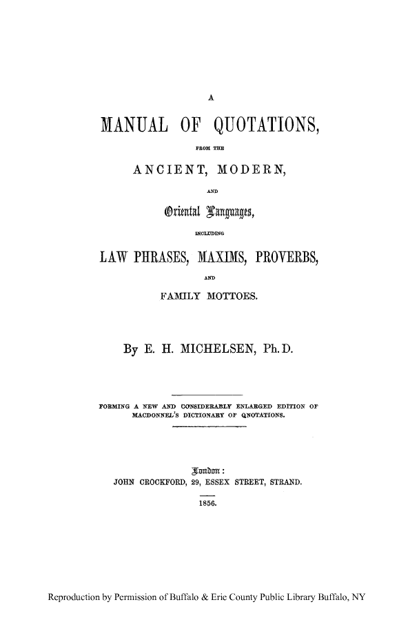 handle is hein.ldic/maxmot0001 and id is 1 raw text is: A

MANUAL OF QUOTATIONS,
ANCIENT, MODERN,
IMC=UING
LAW PHRASES, MAXIMS, IPROVERBS,
Ah
FAMILY MOTTOES.
By E. H. MICHELSEN, Ph. D.
FORMING A NEW AND CONlSIDERABLY ENLARGED EDITION OF
MACDONNEL'S D)ICTIONARY OF QNOTATIONS.
JOHN CROCKFORD, 29, ESSEX STREET, STRAND.
1856.

Reproduction by Permnission of Buffalo & Erie County Public Library Buffalo, NY


