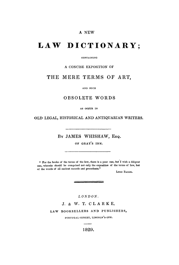 handle is hein.ldic/nldccex0001 and id is 1 raw text is: A NEW

LAW DICTIONARY;
CONTAINING
A CONCISE EXPOSITION OF
THE MERE TERMS OF ART,
AND SUCH
OBSOLETE WORDS
AS OCCUR IN
OLD LEGAL, HISTORICAL AND ANTIQUARIAN WRITERS.
By JAMES WHISHAW, ESQ.
OF GRAY'S INK.
, For the books of the terms of the law, there is a poor one, but I wish a diligent
one, wherein should be comprised not only the exposition of the terms of law, but
of the words of all ancient records and precedents.
Lon BACON.

LONDON.
J. & W. T. CLARKE,
LAW BOOKSELLERS AND PUBLISHERS,
PORTUGAL-STREET, LINCOLN'S-INN.
1829.


