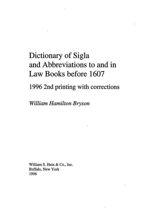 handle is hein.ldic/sigla0001 and id is 1 raw text is: Dictionary of Sigla
and Abbreviations to and in
Law Books before 1607
1996 2nd printing with corrections
William Hamilton Bryson
William S. Hein & Co., Inc.
Buffalo, New York
1996


