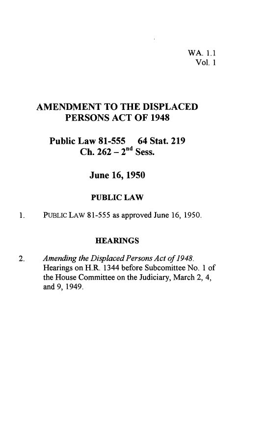 handle is hein.leghis/adpra0001 and id is 1 raw text is: 




                                     WA. 1.1
                                       Vol. 1




    AMENDMENT TO THE DISPLACED
          PERSONS   ACT   OF 1948

       Public Law 81-555  64 Stat. 219
             Ch. 262 - 2nd Sess.

                June 16, 1950

                PUBLIC LAW

1.   PUBLIC LAW 81-555 as approved June 16, 1950.


                 HEARINGS

2.   Amending the Displaced Persons Act of 1948.
     Hearings on H.R. 1344 before Subcomittee No. 1 of
     the House Committee on the Judiciary, March 2, 4,
     and 9, 1949.


