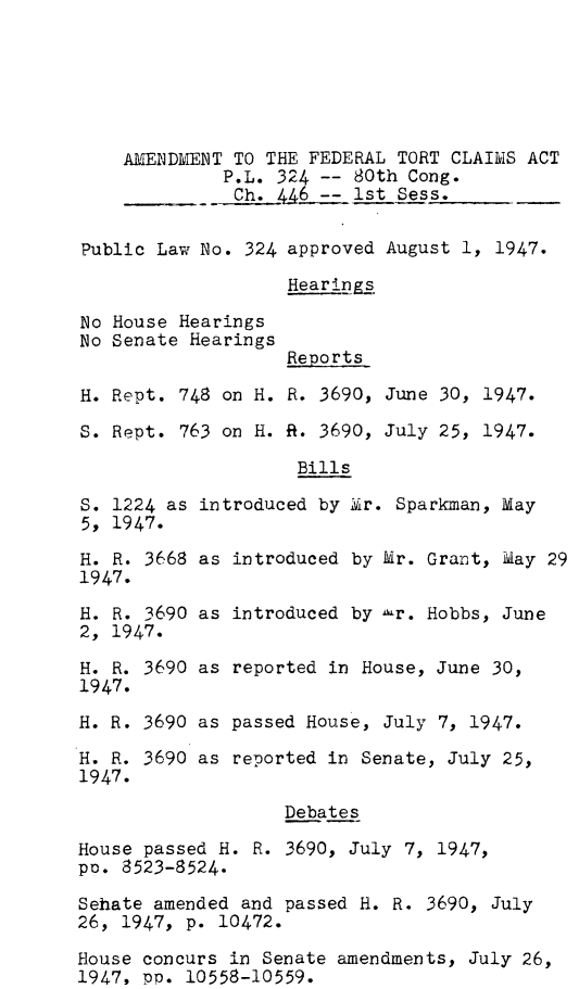 handle is hein.leghis/aftcla0001 and id is 1 raw text is: 






    AMENDMENT TO THE FEDERAL TORT CLAIMS ACT
             P.L. 324 -- 80th Cong.
             Ch.  446 -- 1st Sess.


Public Law No. 324 approved August 1, 1947.

                   Hearings


No House Hearings
No Senate Hearings


Reports


H.

S.


Rept. 748

Rept. 763


S. 1224 as in
5, 1947.

H. R. 3668 as
1947.
H. R. 3690 as
2, 1947.

H. R. 3690 as
1947.
H. R. 3690 as

H. R. 3690 as
1947.


on H. R. 3690, June 30, 1947.

on H. R. 3690, July 25, 1947.

       Bills

troduced by Mir. Sparkman, May


introduced  by Mr. Grant, May 29


introduced  by -r. Hobbs, June


reported  in House, June 30,


passed  House, July 7, 1947.

reported  in Senate, July 25,


Debates


House passed H. R. 3690, July 7, 1947,
po. 8523-8524.

Sehate amended and passed H. R. 3690, July
26, 1947, p. 10472.

House concurs in Senate amendments, July 26,
1947, pp. 10558-10559.


