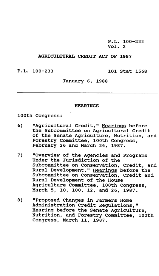 handle is hein.leghis/agrcda0002 and id is 1 raw text is: P.L. 100-233
Vol. 2
AGRICULTURAL CREDIT ACT OF 1987
P.L. 100-233                  101 Stat 1568
January 6, 1988
HEARINGS
100th Congress:
6)   Agricultural Credit, Hearings before
the Subcommittee on Agricultural Credit
of the Senate Agriculture, Nutrition, and
Forestry Committee, 100th Congress,
February 26 and March 26, 1987.
7)   Overview of the Agencies and Programs
Under the Jurisdiction of the
Subcommittee on Conservation, Credit, and
Rural Development, Hearings before the
Subcommittee on Conservation, Credit and
Rural Development of the House
Agriculture Committee, 100th Congress,
March 5, 10, 100, 12, and 26, 1987.
8)   Proposed Changes in Farmers Home
Administration Credit Regulations,
Hearing before the Senate Agriculture,
Nutrition, and Forestry Committee, 100th
Congress, March 11, 1987.


