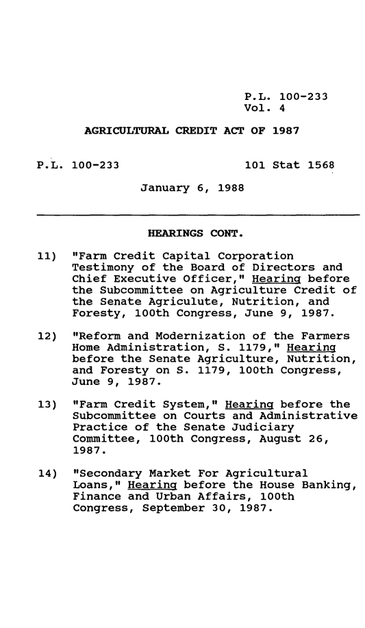 handle is hein.leghis/agrcda0004 and id is 1 raw text is: P.L. 100-233
Vol. 4
AGRICULTURAL CREDIT ACT OF 1987
P.L. 100-233                  101 Stat 1568
January 6, 1988
HEARINGS CONT.
11) Farm Credit Capital Corporation
Testimony of the Board of Directors and
Chief Executive Officer, Hearing before
the Subcommittee on Agriculture Credit of
the Senate Agriculute, Nutrition, and
Foresty, 100th Congress, June 9, 1987.
12) Reform and Modernization of the Farmers
Home Administration, S. 1179, Hearing
before the Senate Agriculture, Nutrition,
and Foresty on S. 1179, 100th Congress,
June 9, 1987.
13) Farm Credit System, Hearing before the
Subcommittee on Courts and Administrative
Practice of the Senate Judiciary
Committee, 100th Congress, August 26,
1987.
14) Secondary Market For Agricultural
Loans, Hearing before the House Banking,
Finance and Urban Affairs, 100th
Congress, September 30, 1987.



