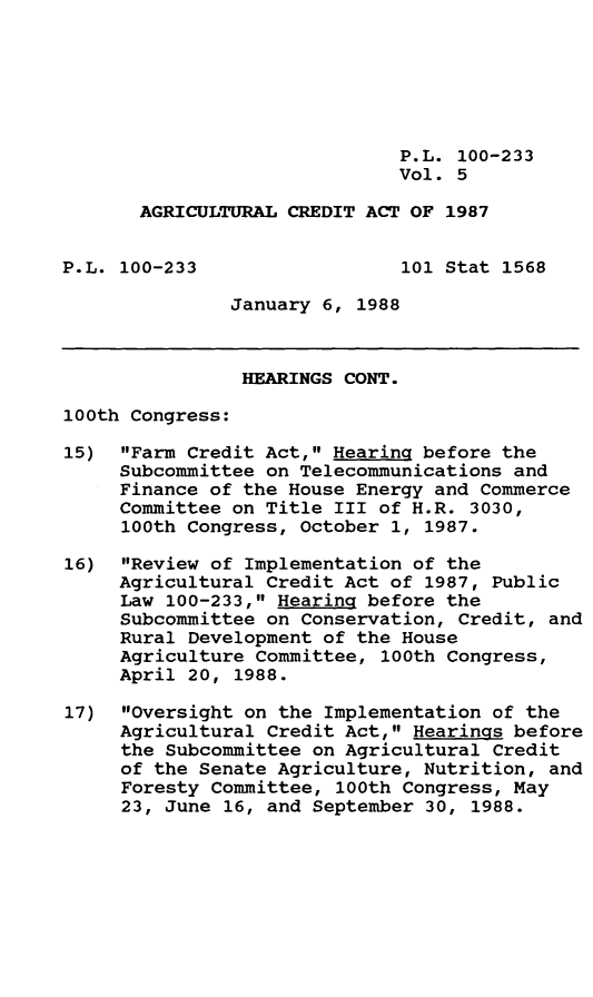 handle is hein.leghis/agrcda0005 and id is 1 raw text is: P.L. 100-233
Vol. 5
AGRICULTURAL CREDIT ACT OF 1987
P.L. 100-233                 101 Stat 1568
January 6, 1988
HEARINGS CONT.
100th Congress:
15) Farm Credit Act, HearinQ before the
Subcommittee on Telecommunications and
Finance of the House Energy and Commerce
Committee on Title III of H.R. 3030,
100th Congress, October 1, 1987.
16) Review of Implementation of the
Agricultural Credit Act of 1987, Public
Law 100-233, Hearing before the
Subcommittee on Conservation, Credit, and
Rural Development of the House
Agriculture Committee, 100th Congress,
April 20, 1988.
17) Oversight on the Implementation of the
Agricultural Credit Act, Hearings before
the Subcommittee on Agricultural Credit
of the Senate Agriculture, Nutrition, and
Foresty Committee, 100th Congress, May
23, June 16, and September 30, 1988.


