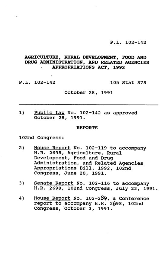 handle is hein.leghis/agrudev0001 and id is 1 raw text is: P.L. 102-142

AGRICULTURE, RURAL DEVELOPMENT, FOOD AND
DRUG ADMINISTRATION, AND RELATED AGENCIES
APPROPRIATIONS ACT, 1992
P.L. 102-142                  105 Stat 878
October 28, 1991
1)   Public Law No. 102-142 as approved
October 28, 1991.
REPORTS
102nd Congress:
2)   House Report No. 102-119 to accompany
H.R. 2698, Agriculture, Rural
Development, Food and Drug
Administration, and Related Agencies
Appropriations Bill, 1992, 102nd
Congress, June 20, 1991.
3)   Senate Report No. 102-116 to accompany
H.R. 2698, 102nd Congress, July 23, 1991.
4)   House Report No. 102-23, a Conference
report to accompany H.R. 2698, 102nd
Congress, October 3, 1991.


