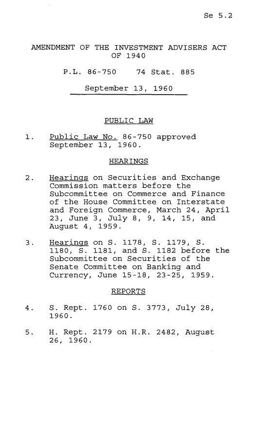 handle is hein.leghis/ainva0001 and id is 1 raw text is: Se 5.2
AMENDMENT OF THE INVESTMENT ADVISERS ACT
OF 1940
P.L. 86-750    74 Stat. 885
September 13, 1960
PUBLIC LAW
1.   Public Law No. 86-750 approved
September 13, 1960.
HEARINGS
2.   Hearings on Securities and Exchange
Commission matters before the
Subcommittee on Commerce and Finance
of the House Committee on Interstate
and Foreign Commerce, March 24, April
23, June 3, July 8, 9, 14, 15, and
August 4, 1959.
3.   Hearings on S. 1178, S. 1179, S.
1180, S. 1181, and S. 1182 before the
Subcommittee on Securities of the
Senate Committee on Banking and
Currency, June 15-18, 23-25, 1959.
REPORTS
4.   S. Rept. 1760 on S. 3773, July 28,
1960.
5.   H. Rept. 2179 on H.R. 2482, August
26, 1960.


