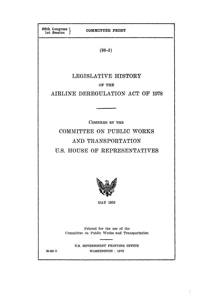 handle is hein.leghis/airlinderg0001 and id is 1 raw text is: 96th Congress t
1st Session  j

COMMITTEE PRINT

(96-5)

LEGISLATIVE HISTORY
OF THE
AIRLINE DEREGULATION ACT OF 1978
COMPILED BY THE
COMMITTEE ON PUBLIC WORKS
AND TRANSPORTATION
U.S. HOUSE OF REPRESENTATIVES

MAY 1979
Printed for the use of the
Committee on Public Works and Trnnsportation
U.S. GOVERNMENT PRINTING OFFICE
WASHINGTON : 1979

35-831 0


