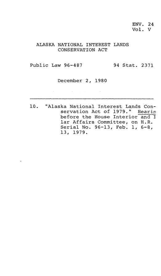 handle is hein.leghis/alnilc0005 and id is 1 raw text is: ENV. 24
Vol. V

ALASKA NATIONAL INTEREST LANDS
CONSERVATION ACT

Public Law 96-487

94 Stat. 2371

December 2, 1980

10. Alaska National Interest Lands Con-
servation Act of 1979. Hearin
before the House Interior and I
lar Affairs Committee, on H.R.
Serial No. 96-13, Feb. 1, 6-8,
13, 1979.


