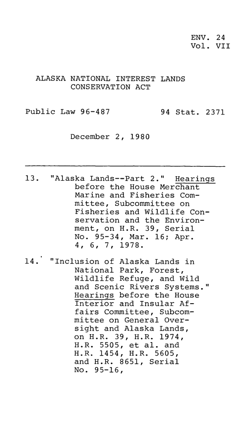 handle is hein.leghis/alnilc0007 and id is 1 raw text is: ENV. 24
Vol. VII
ALASKA NATIONAL INTEREST LANDS
CONSERVATION ACT
Public Law 96-487          94 Stat. 2371
December 2, 1980
13. Alaska Lands--Part 2. Hearings
before the House Merchant
Marine and Fisheries Com-
mittee, Subcommittee on
Fisheries and Wildlife Con-
servation and the Environ-
ment, on H.R. 39, Serial
No. 95-34, Mar. 16; Apr.
4,  6,  7,  1978.
14. Inclusion of Alaska Lands in
National Park, Forest,
Wildlife Refuge, and Wild
and Scenic Rivers Systems.
Hearings before the House
Interior and Insular Af-
fairs Committee, Subcom-
mittee on General Over-
sight and Alaska Lands,
on H.R. 39, H.R. 1974,
H.R. 5505, et al. and
H.R. 1454, H.R. 5605,
and H.R. 8651, Serial
No. 95-16,


