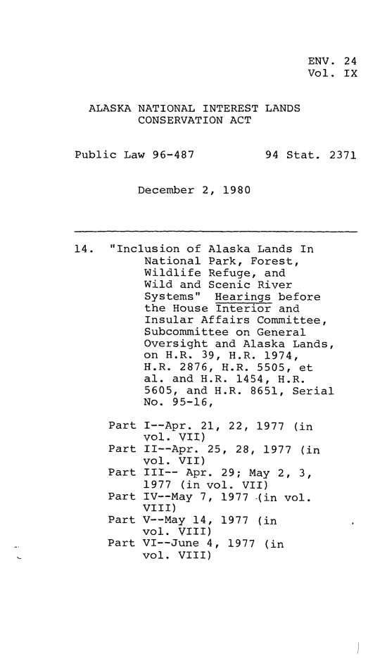 handle is hein.leghis/alnilc0009 and id is 1 raw text is: ENV. 24
Vol. IX
ALASKA NATIONAL INTEREST LANDS
CONSERVATION ACT
Public Law 96-487         94 Stat. 2371
December 2, 1980
14. Inclusion of Alaska Lands In
National Park, Forest,
Wildlife Refuge, and
Wild and Scenic River
Systems Hearings before
the House Interior and
Insular Affairs Committee,
Subcommittee on General
Oversight and Alaska Lands,
on H.R. 39, H.R. 1974,
H.R. 2876, H.R. 5505, et
al. and H.R. 1454, H.R.
5605, and H.R. 8651, Serial
No. 95-16,
Part I--Apr. 21, 22, 1977 (in
vol. VII)
Part II--Apr. 25, 28, 1977 (in
vol. VII)
Part III-- Apr. 29; May 2, 3,
1977 (in vol. VII)
Part IV--May 7, 1977 -(in vol.
VIII)
Part V--May 14, 1977 (in
vol. VIII)
Part VI--June 4, 1977 (in
vol. VIII)



