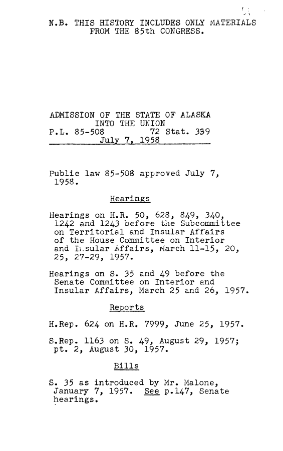 handle is hein.leghis/alsta0001 and id is 1 raw text is: 
N.B. THIS HISTORY INCLUDES ONLY MATERIALS
        FROM THE 85th CONGRESS.








ADMISSION OF THE STATE OF ALASKA
         INTO THE UNION
P.L. 85-508         72 Stat. 339
          July 7, 1958


Public law 85-508 approved July 7,
1958.

            Hearings

Hearings on H.R. 50, 628, 849, 340,
1242  and 1243 before the Subcommittee
on  Territorial and Insular Affairs
of  the House Committee on Interior
and  I5sular Affairs, March 11-15, 20,
25,  27-29, 1957.

Hearings on S. 35 and 49 before the
Senate  Committee on Interior and
Insular  Affairs, March 25 and 26, 1957.

            Reports

H.Rep. 624 on H.R. 7999, June 25, 1957.

S.Rep. 1163 on S. 49, August 29, 1957;
pt.  2, August 30, 1957.

             Bills

S. 35 as introduced by Mr. Malone,
January  7, 1957.  See p.147, Senate
hearings.


