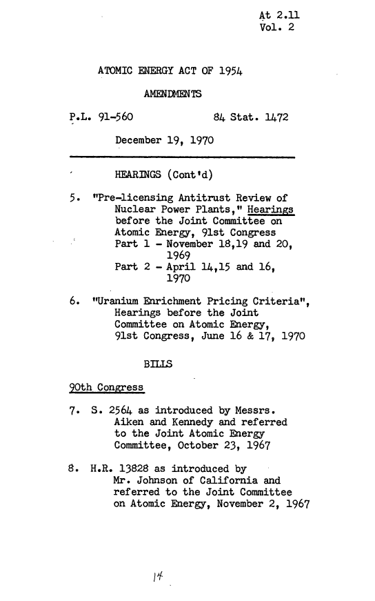 handle is hein.leghis/amceg0002 and id is 1 raw text is: At 2.11
Vol. 2
ATOMIC ENERGY ACT OF 1954
AMMEDMENTS
P.L. 91-560              84 Stat. 1472
December 19, 1970
HEARINGS (Cont'd)
5. Pre-licensing Antitrust Review of
Nuclear Power Plants, Hearings
before the Joint Committee on
Atomic Energy, 91st Congress
Part 1 - November 18,19 and 20,
1969
Part 2 - April 14,15 and 16,
1970
6. Uranium Enrichment Pricing Criteria,
Hearings before the Joint
Committee on Atomic Energy,
91st Congress, June 16 & 17, 1970
BILLS
90th Congress
7. S. 2564 as introduced by Messrs.
Aiken and Kennedy and referred
to the Joint Atomic Energy
Committee, October 23, 1967
8. H.R. 13828 as introduced by
Mr. Johnson of California and
referred to the Joint Committee
on Atomic Energy, November 2, 1967

1L


