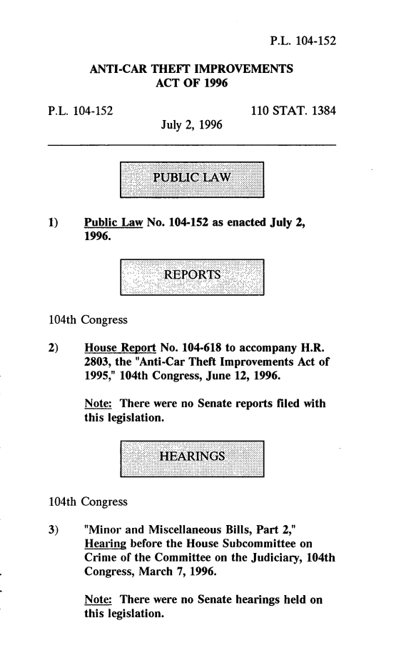 handle is hein.leghis/anctia0001 and id is 1 raw text is: P.L. 104-152
ANTI-CAR THEFF IMPROVEMENTS
ACT OF 1996

P.L. 104-152

110 STAT. 1384

July 2, 1996

...  .  ...  ...............                              .........
..................                           .      ...........  ..
......................
...........
... ...................
C W
. ............
Pm I
L
...  .......  ................
.................  ......  ...        .            ..      ..
...........  ................  ........                            ......
.... -  ..............  .
....... ......
..........                            ....      ......
........................
...  .  ..  .... ......  . .... ... .. ..                    ....     ..

1)    Public Law No. 104-152 as enacted July 2,
1996.

REPORTS

104th Congress
2)    House Report No. 104-618 to accompany H.R.
2803, the Anti-Car Theft Improvements Act of
1995, 104th Congress, June 12, 1996.
Note: There were no Senate reports filed with
this legislation.

HA.'RINGS:

104th Congress
3)    Minor and Miscellaneous Bills, Part 2,
Hearing before the House Subcommittee on
Crime of the Committee on the Judiciary, 104th
Congress, March 7, 1996.
Note: There were no Senate hearings held on
this legislation.


