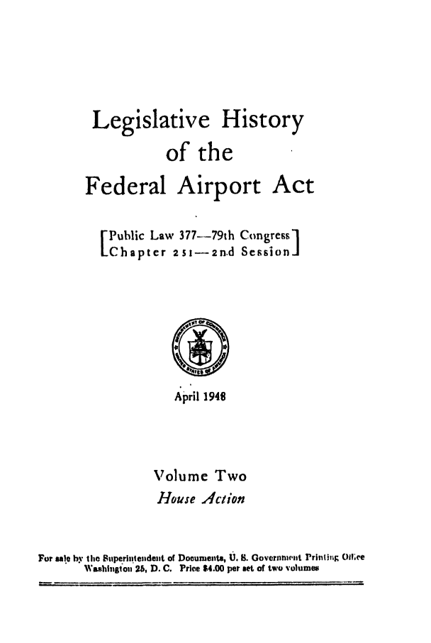 handle is hein.leghis/aport0002 and id is 1 raw text is: 




Legislative History
           of the


Federal Airport


I Public Law 377-79th
Chapter 25s-2n.d


Congress]


                    April 1940


                 Volume Two
                 House Aclion


For sale by the Superittendent of Documents, U. S. GovcrnnwInt rrintiug o(l.ve
       Washingtou 26, D. C. Priem $4.00 per set of two volumes


Act


